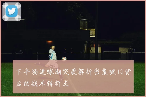 下半场进球潮突袭解析密集破门背后的战术转折点