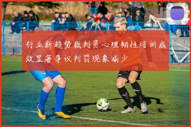 行业新趋势裁判员心理韧性培训成效显著争议判罚现象减少